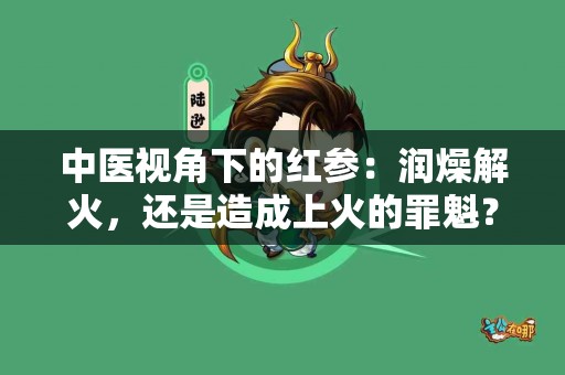 中医视角下的红参：润燥解火，还是造成上火的罪魁？