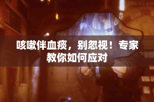 咳嗽伴血痰，别忽视！专家教你如何应对