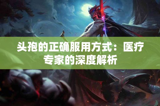 头孢的正确服用方式：医疗专家的深度解析