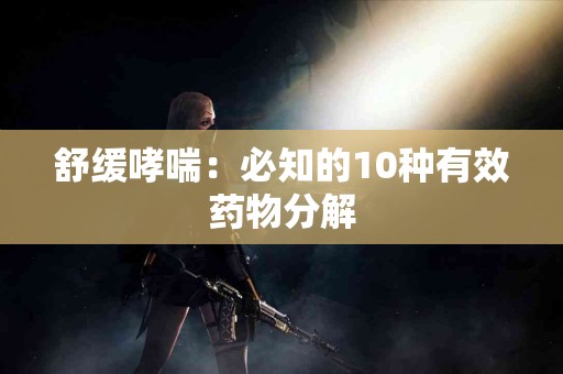 舒缓哮喘：必知的10种有效药物分解