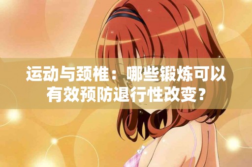 运动与颈椎：哪些锻炼可以有效预防退行性改变？
