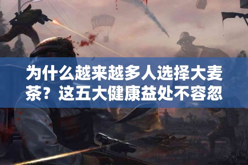 为什么越来越多人选择大麦茶？这五大健康益处不容忽视