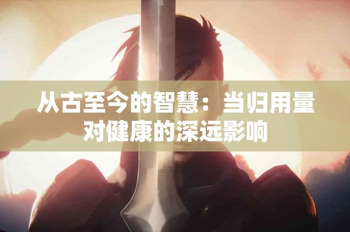 从古至今的智慧：当归用量对健康的深远影响