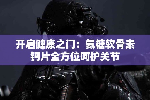 开启健康之门：氨糖软骨素钙片全方位呵护关节
