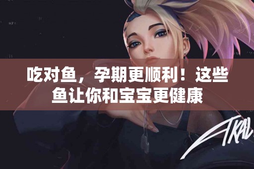 吃对鱼，孕期更顺利！这些鱼让你和宝宝更健康