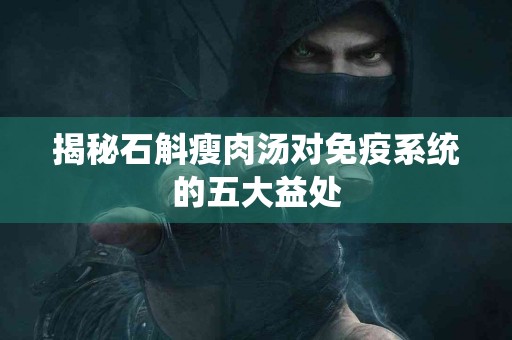 揭秘石斛瘦肉汤对免疫系统的五大益处