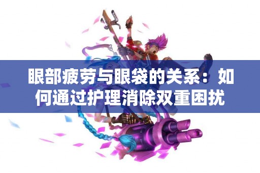 眼部疲劳与眼袋的关系：如何通过护理消除双重困扰
