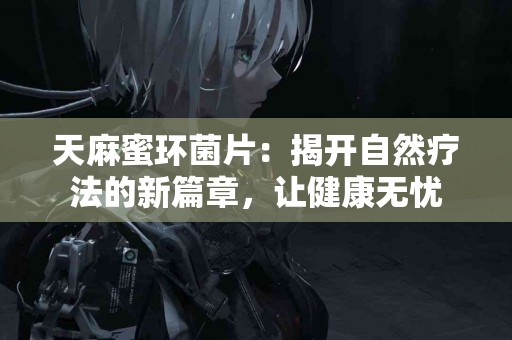 天麻蜜环菌片：揭开自然疗法的新篇章，让健康无忧