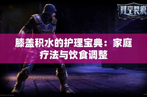 膝盖积水的护理宝典：家庭疗法与饮食调整