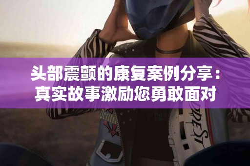 头部震颤的康复案例分享：真实故事激励您勇敢面对