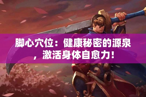 脚心穴位：健康秘密的源泉，激活身体自愈力！