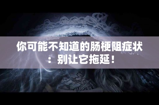 你可能不知道的肠梗阻症状：别让它拖延！
