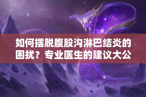 如何摆脱腹股沟淋巴结炎的困扰？专业医生的建议大公开