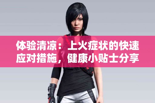 体验清凉：上火症状的快速应对措施，健康小贴士分享