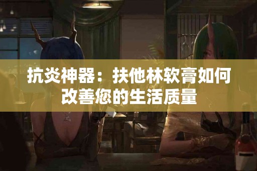 抗炎神器：扶他林软膏如何改善您的生活质量