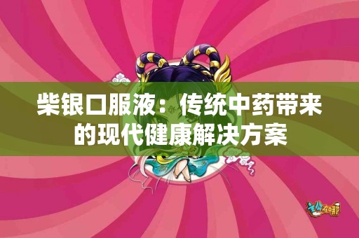 柴银口服液：传统中药带来的现代健康解决方案