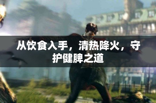 从饮食入手，清热降火，守护健脾之道