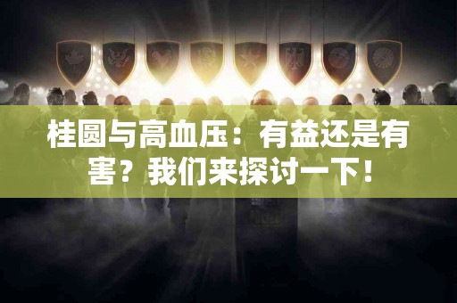 桂圆与高血压：有益还是有害？我们来探讨一下！