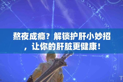 熬夜成瘾？解锁护肝小妙招，让你的肝脏更健康！