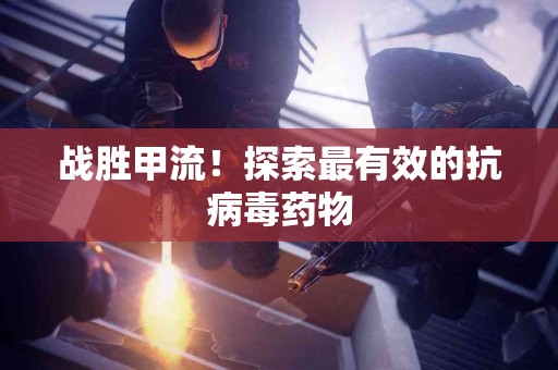 战胜甲流！探索最有效的抗病毒药物