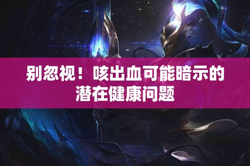 别忽视！咳出血可能暗示的潜在健康问题