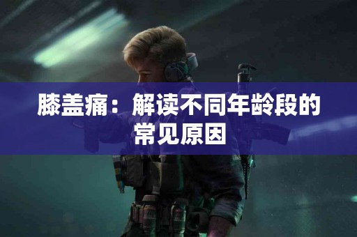 膝盖痛：解读不同年龄段的常见原因