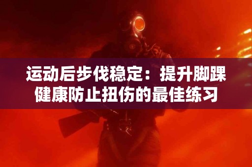 运动后步伐稳定：提升脚踝健康防止扭伤的最佳练习