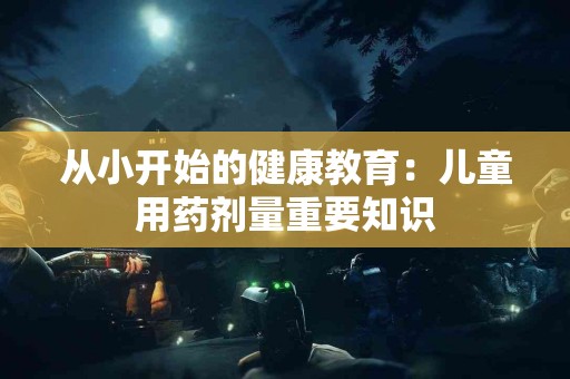 从小开始的健康教育：儿童用药剂量重要知识