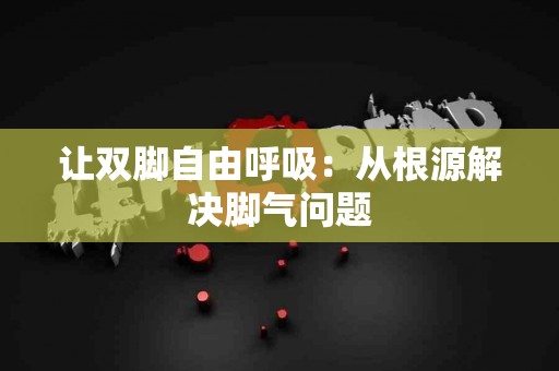 让双脚自由呼吸：从根源解决脚气问题