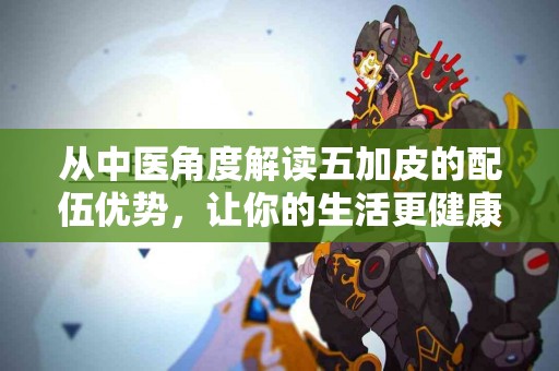 从中医角度解读五加皮的配伍优势，让你的生活更健康