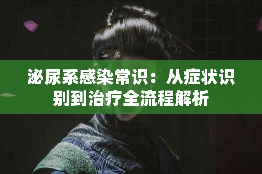 泌尿系感染常识：从症状识别到治疗全流程解析