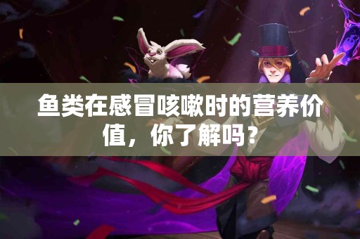 鱼类在感冒咳嗽时的营养价值，你了解吗？