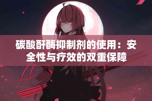 碳酸酐酶抑制剂的使用：安全性与疗效的双重保障