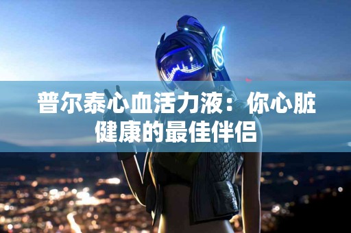 普尔泰心血活力液：你心脏健康的最佳伴侣