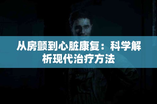 从房颤到心脏康复：科学解析现代治疗方法