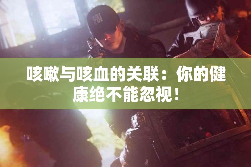 咳嗽与咳血的关联：你的健康绝不能忽视！