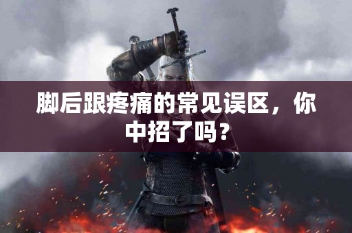 脚后跟疼痛的常见误区，你中招了吗？