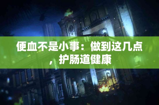 便血不是小事：做到这几点，护肠道健康