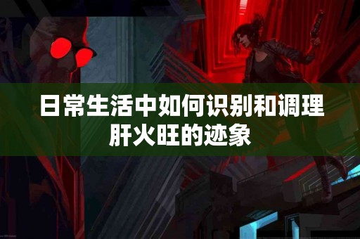 日常生活中如何识别和调理肝火旺的迹象