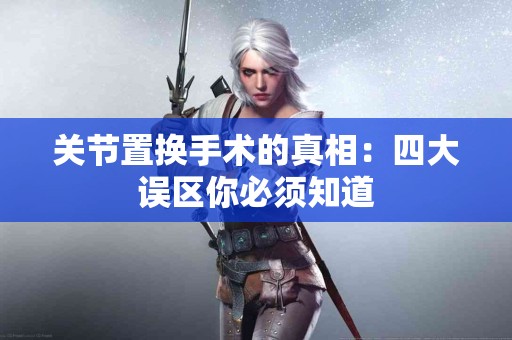 关节置换手术的真相：四大误区你必须知道