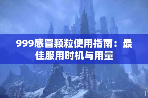 999感冒颗粒使用指南：最佳服用时机与用量