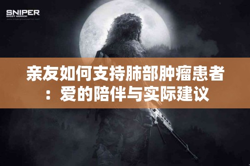 亲友如何支持肺部肿瘤患者：爱的陪伴与实际建议