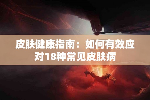 皮肤健康指南：如何有效应对18种常见皮肤病
