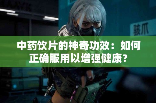 中药饮片的神奇功效：如何正确服用以增强健康？