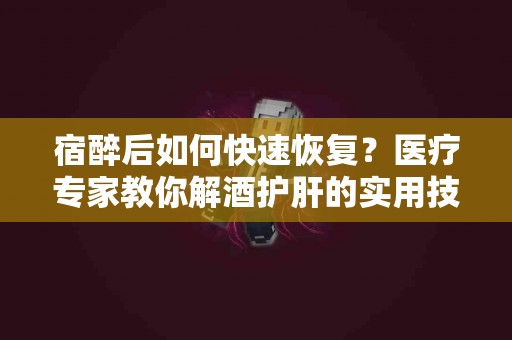 宿醉后如何快速恢复？医疗专家教你解酒护肝的实用技巧
