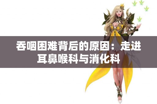吞咽困难背后的原因：走进耳鼻喉科与消化科