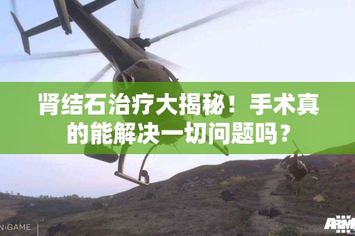 肾结石治疗大揭秘！手术真的能解决一切问题吗？
