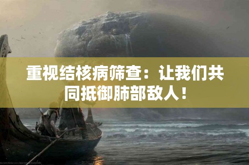 重视结核病筛查：让我们共同抵御肺部敌人！