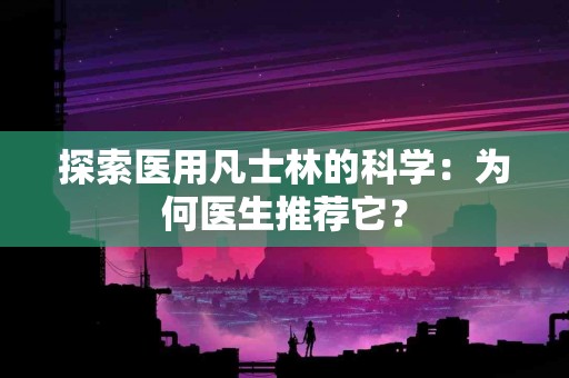 探索医用凡士林的科学：为何医生推荐它？