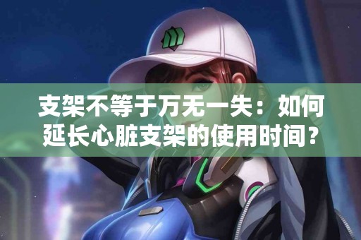 支架不等于万无一失：如何延长心脏支架的使用时间？